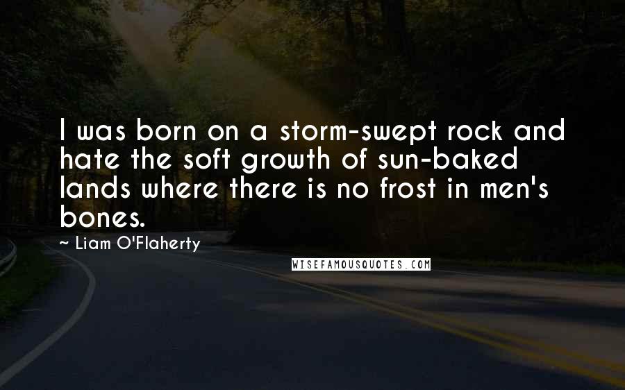 Liam O'Flaherty Quotes: I was born on a storm-swept rock and hate the soft growth of sun-baked lands where there is no frost in men's bones.