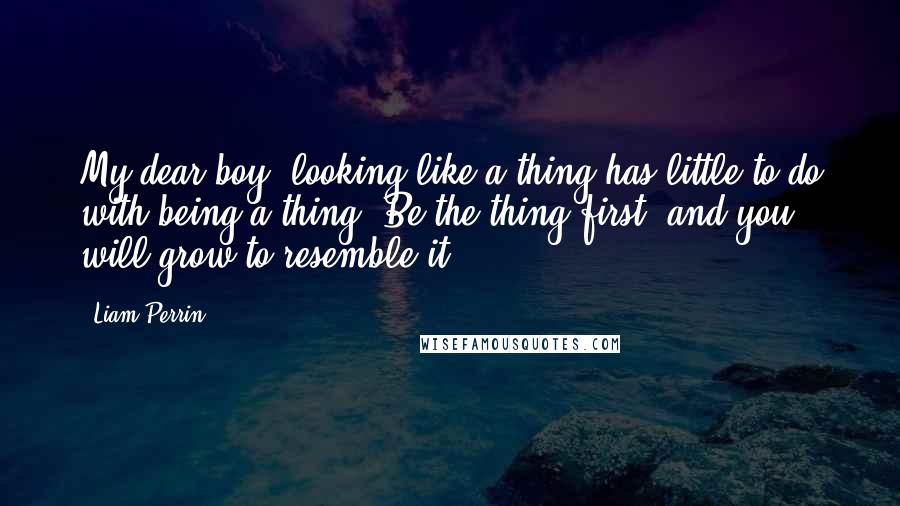 Liam Perrin Quotes: My dear boy, looking like a thing has little to do with being a thing. Be the thing first, and you will grow to resemble it.