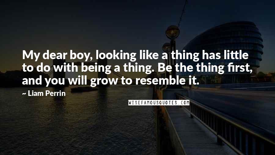 Liam Perrin Quotes: My dear boy, looking like a thing has little to do with being a thing. Be the thing first, and you will grow to resemble it.