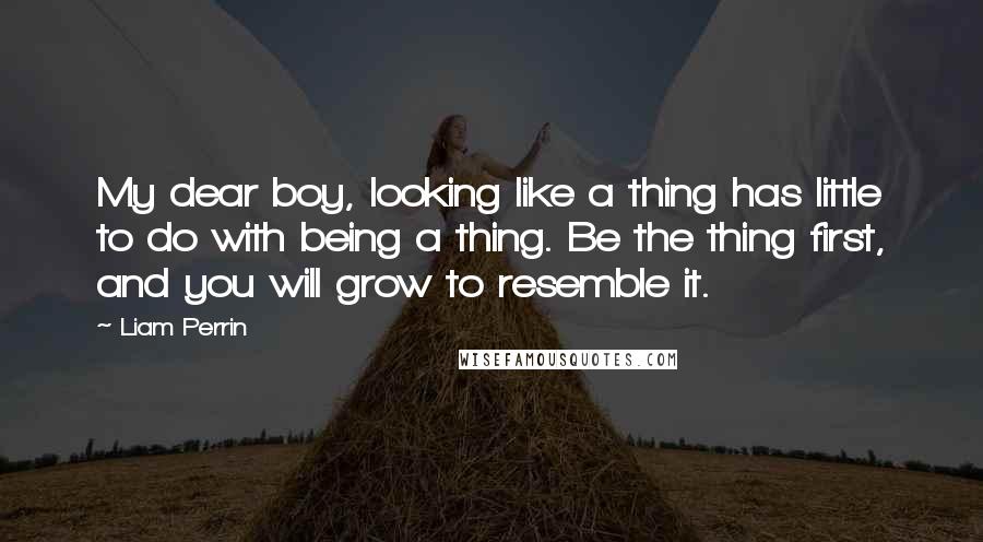 Liam Perrin Quotes: My dear boy, looking like a thing has little to do with being a thing. Be the thing first, and you will grow to resemble it.
