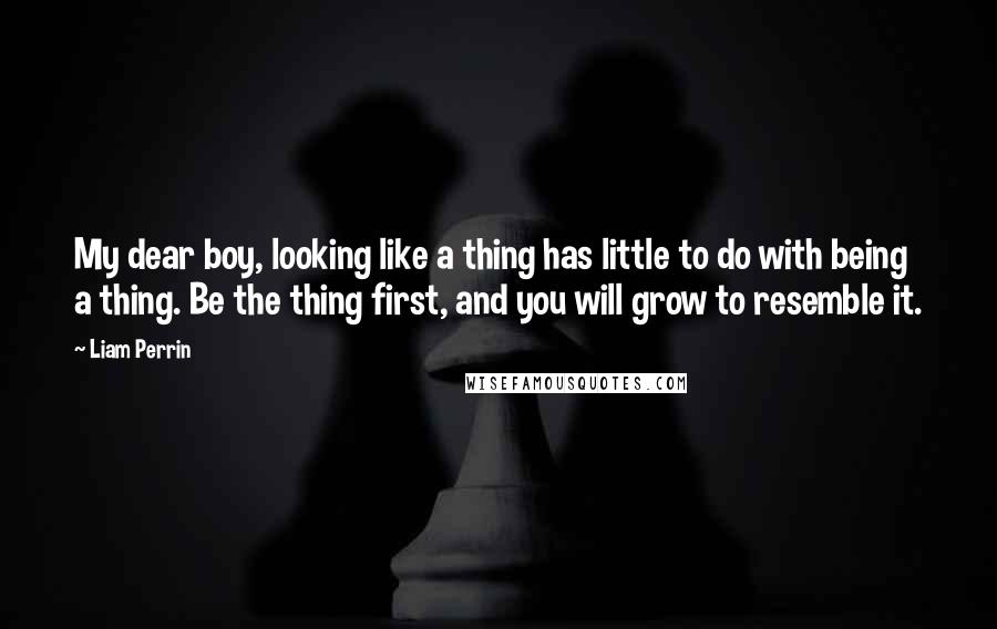 Liam Perrin Quotes: My dear boy, looking like a thing has little to do with being a thing. Be the thing first, and you will grow to resemble it.