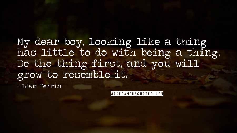 Liam Perrin Quotes: My dear boy, looking like a thing has little to do with being a thing. Be the thing first, and you will grow to resemble it.