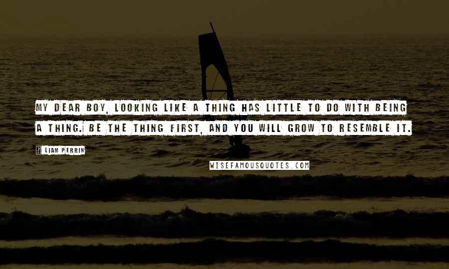 Liam Perrin Quotes: My dear boy, looking like a thing has little to do with being a thing. Be the thing first, and you will grow to resemble it.