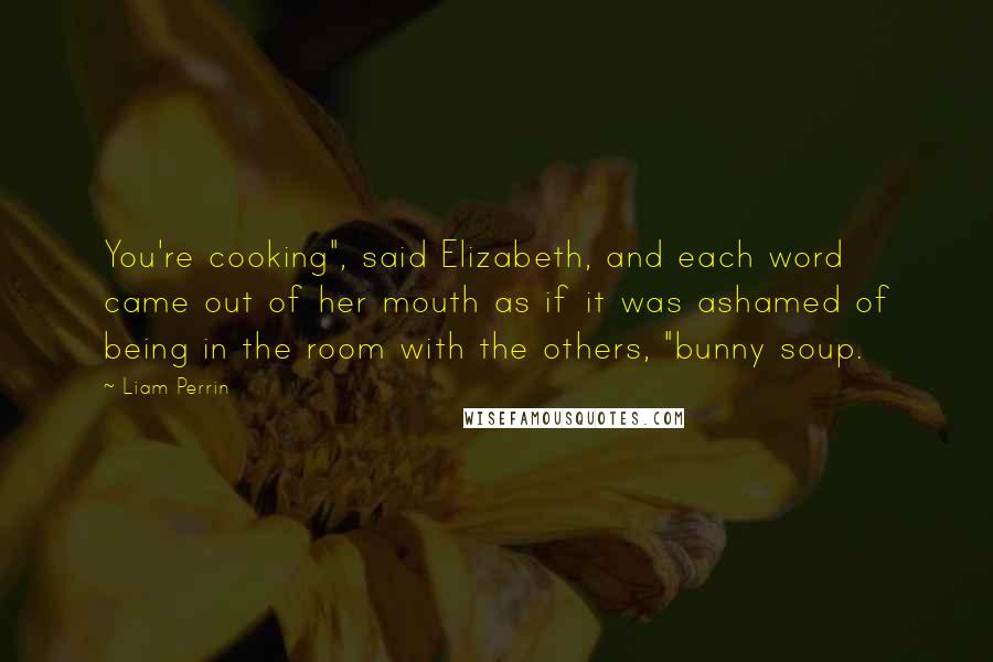 Liam Perrin Quotes: You're cooking", said Elizabeth, and each word came out of her mouth as if it was ashamed of being in the room with the others, "bunny soup.