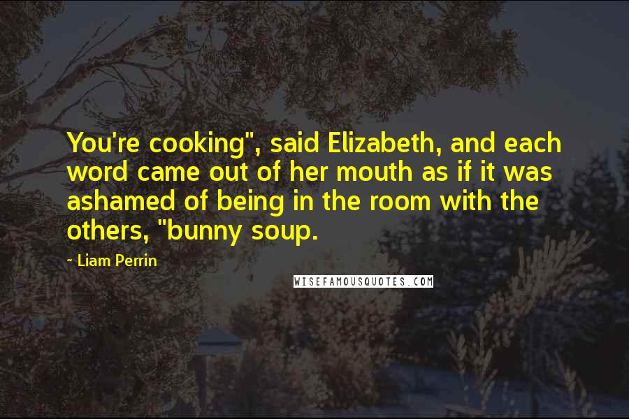 Liam Perrin Quotes: You're cooking", said Elizabeth, and each word came out of her mouth as if it was ashamed of being in the room with the others, "bunny soup.