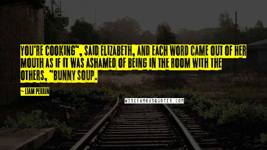 Liam Perrin Quotes: You're cooking", said Elizabeth, and each word came out of her mouth as if it was ashamed of being in the room with the others, "bunny soup.