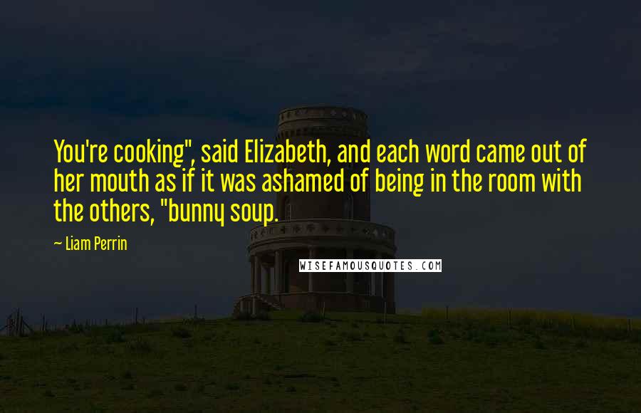Liam Perrin Quotes: You're cooking", said Elizabeth, and each word came out of her mouth as if it was ashamed of being in the room with the others, "bunny soup.