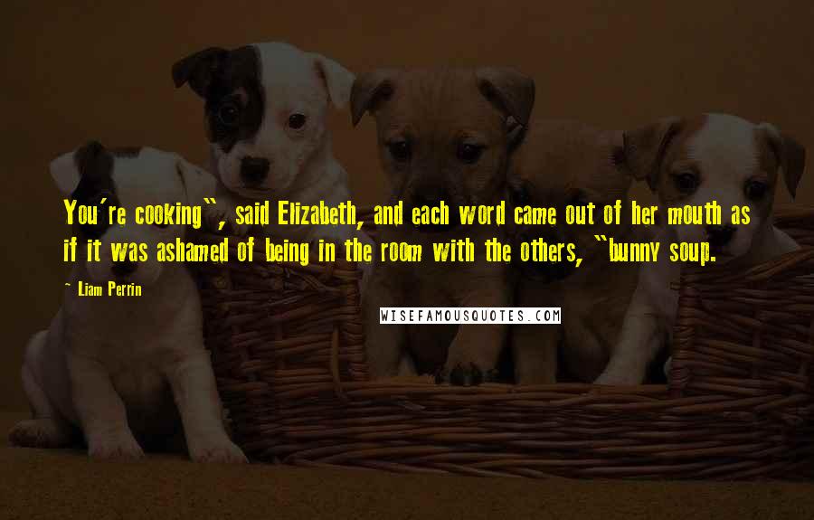 Liam Perrin Quotes: You're cooking", said Elizabeth, and each word came out of her mouth as if it was ashamed of being in the room with the others, "bunny soup.