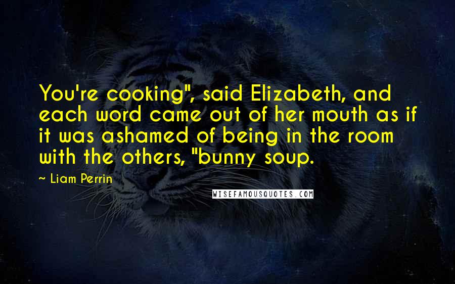 Liam Perrin Quotes: You're cooking", said Elizabeth, and each word came out of her mouth as if it was ashamed of being in the room with the others, "bunny soup.