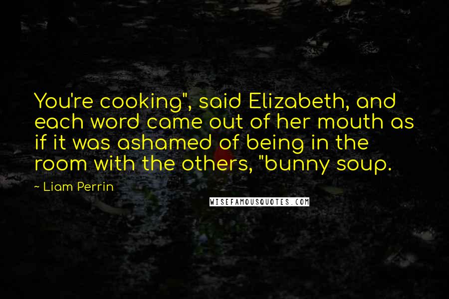 Liam Perrin Quotes: You're cooking", said Elizabeth, and each word came out of her mouth as if it was ashamed of being in the room with the others, "bunny soup.