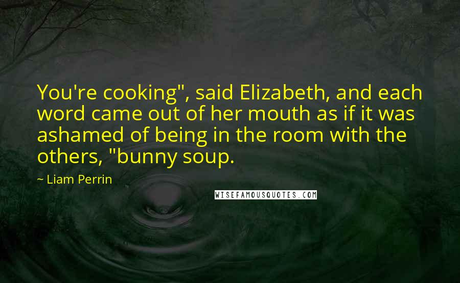 Liam Perrin Quotes: You're cooking", said Elizabeth, and each word came out of her mouth as if it was ashamed of being in the room with the others, "bunny soup.