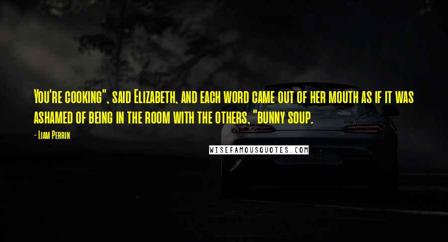 Liam Perrin Quotes: You're cooking", said Elizabeth, and each word came out of her mouth as if it was ashamed of being in the room with the others, "bunny soup.