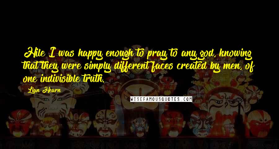 Lian Hearn Quotes: Hile I was happy enough to pray to any god, knowing that they were simply different faces created by men, of one indivisible truth.