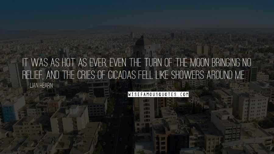 Lian Hearn Quotes: It was as hot as ever, even the turn of the moon bringing no relief, and the cries of cicadas fell like showers around me.