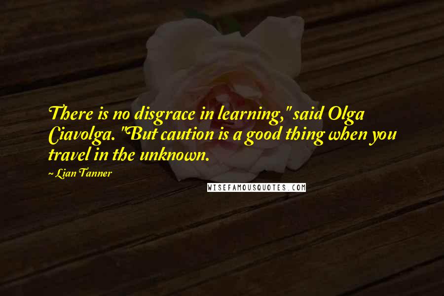 Lian Tanner Quotes: There is no disgrace in learning," said Olga Ciavolga. "But caution is a good thing when you travel in the unknown.