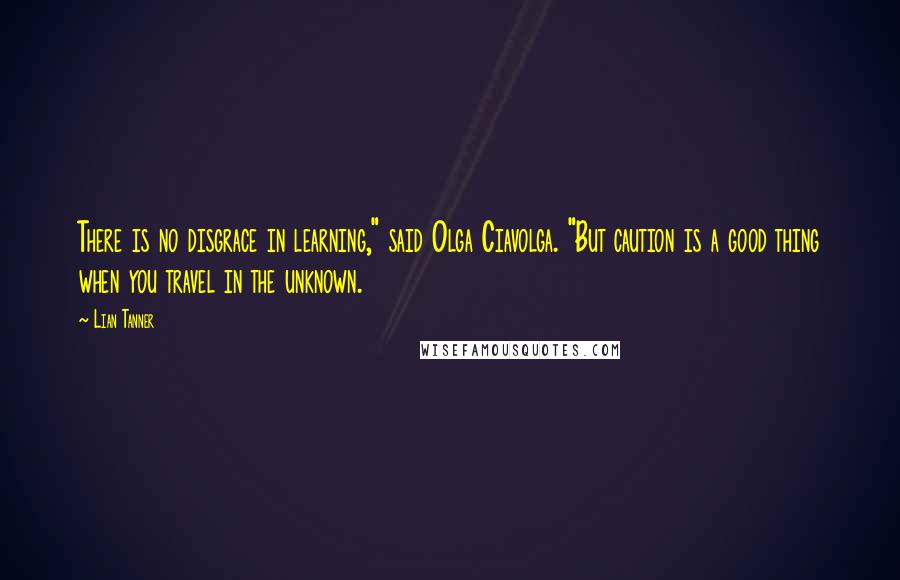 Lian Tanner Quotes: There is no disgrace in learning," said Olga Ciavolga. "But caution is a good thing when you travel in the unknown.