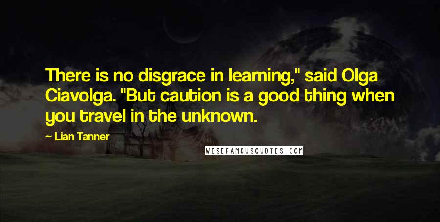 Lian Tanner Quotes: There is no disgrace in learning," said Olga Ciavolga. "But caution is a good thing when you travel in the unknown.