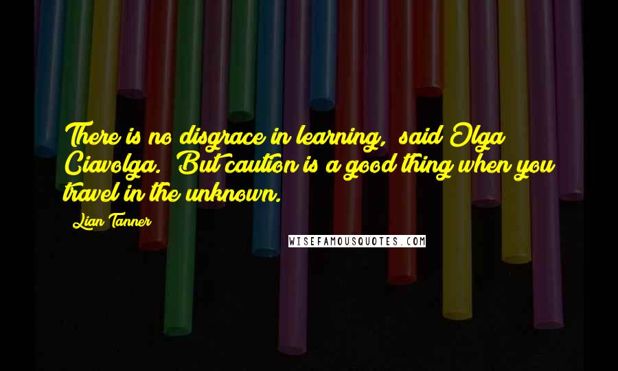 Lian Tanner Quotes: There is no disgrace in learning," said Olga Ciavolga. "But caution is a good thing when you travel in the unknown.