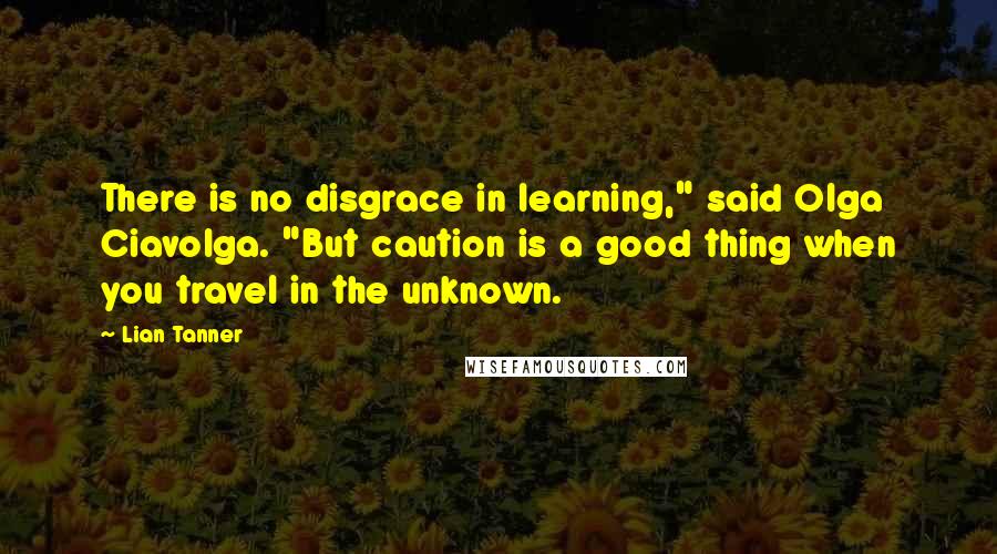 Lian Tanner Quotes: There is no disgrace in learning," said Olga Ciavolga. "But caution is a good thing when you travel in the unknown.