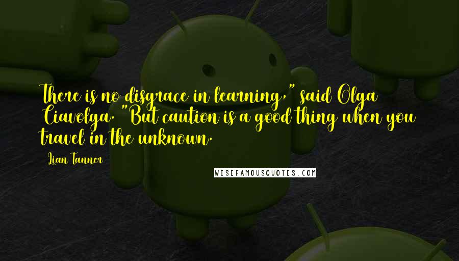 Lian Tanner Quotes: There is no disgrace in learning," said Olga Ciavolga. "But caution is a good thing when you travel in the unknown.