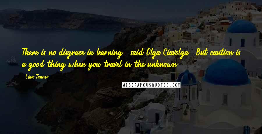 Lian Tanner Quotes: There is no disgrace in learning," said Olga Ciavolga. "But caution is a good thing when you travel in the unknown.