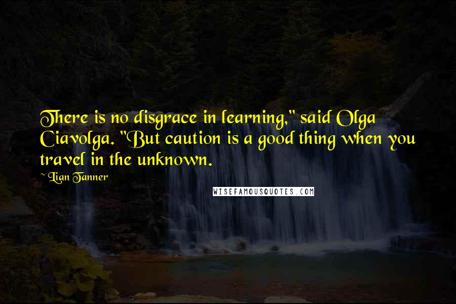 Lian Tanner Quotes: There is no disgrace in learning," said Olga Ciavolga. "But caution is a good thing when you travel in the unknown.