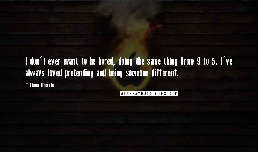 Liana Liberato Quotes: I don't ever want to be bored, doing the same thing from 9 to 5. I've always loved pretending and being someone different.