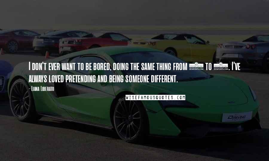 Liana Liberato Quotes: I don't ever want to be bored, doing the same thing from 9 to 5. I've always loved pretending and being someone different.
