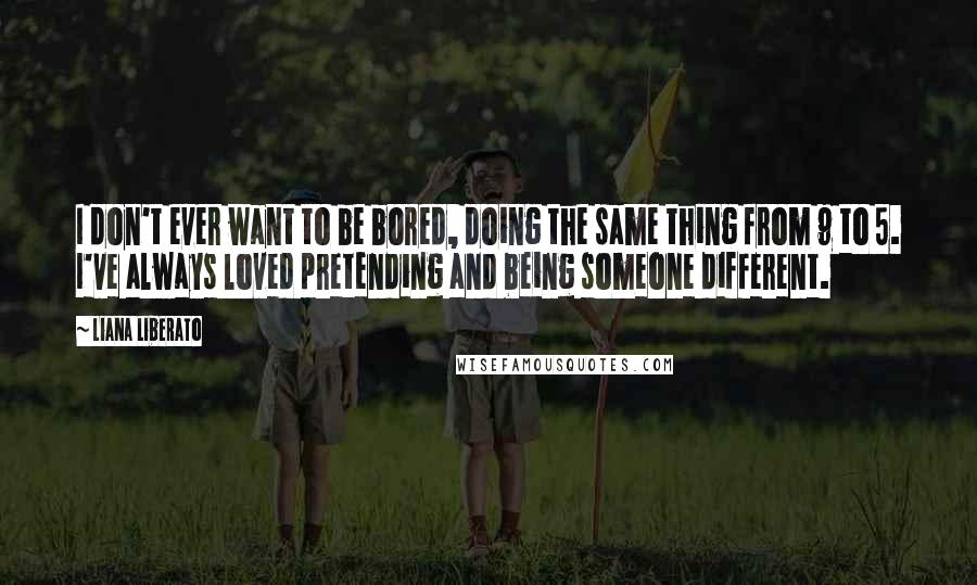 Liana Liberato Quotes: I don't ever want to be bored, doing the same thing from 9 to 5. I've always loved pretending and being someone different.