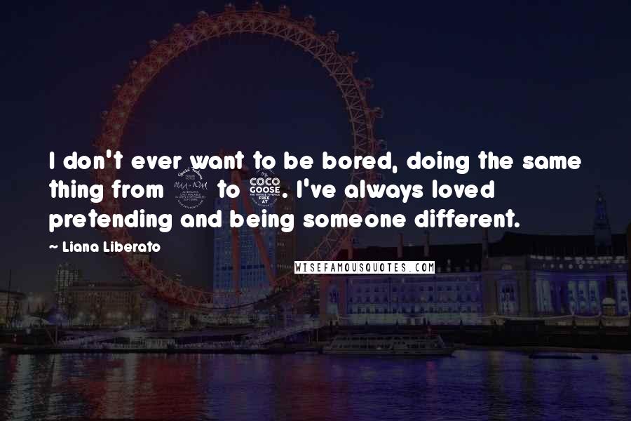 Liana Liberato Quotes: I don't ever want to be bored, doing the same thing from 9 to 5. I've always loved pretending and being someone different.