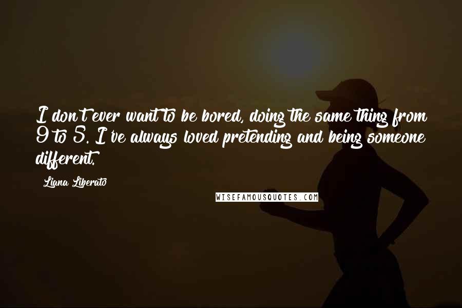 Liana Liberato Quotes: I don't ever want to be bored, doing the same thing from 9 to 5. I've always loved pretending and being someone different.