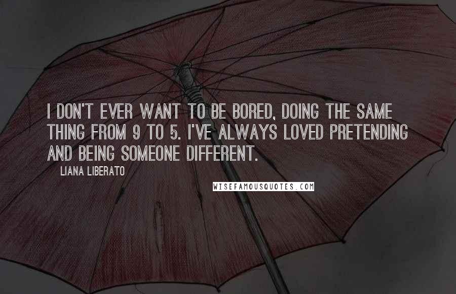 Liana Liberato Quotes: I don't ever want to be bored, doing the same thing from 9 to 5. I've always loved pretending and being someone different.