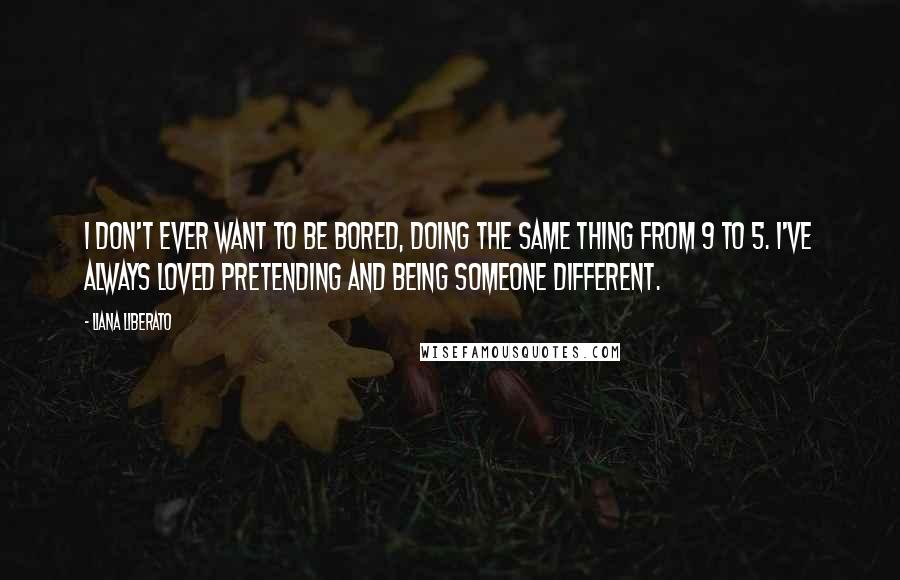 Liana Liberato Quotes: I don't ever want to be bored, doing the same thing from 9 to 5. I've always loved pretending and being someone different.