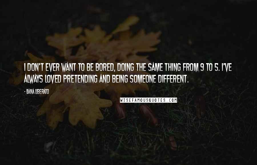 Liana Liberato Quotes: I don't ever want to be bored, doing the same thing from 9 to 5. I've always loved pretending and being someone different.