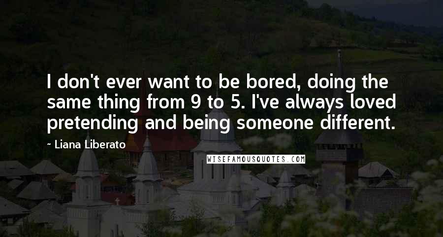 Liana Liberato Quotes: I don't ever want to be bored, doing the same thing from 9 to 5. I've always loved pretending and being someone different.