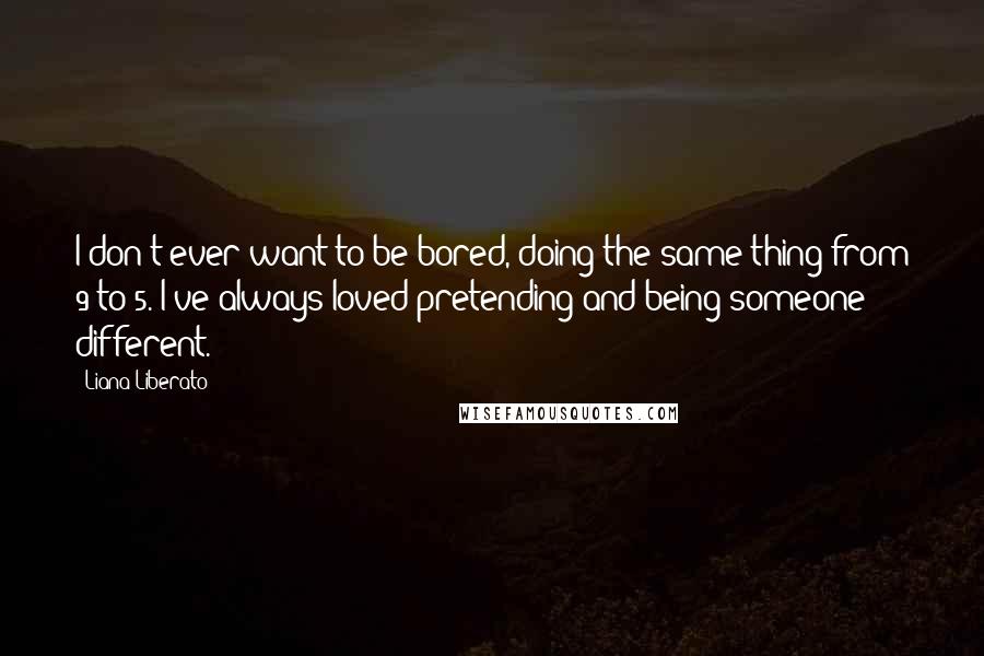 Liana Liberato Quotes: I don't ever want to be bored, doing the same thing from 9 to 5. I've always loved pretending and being someone different.