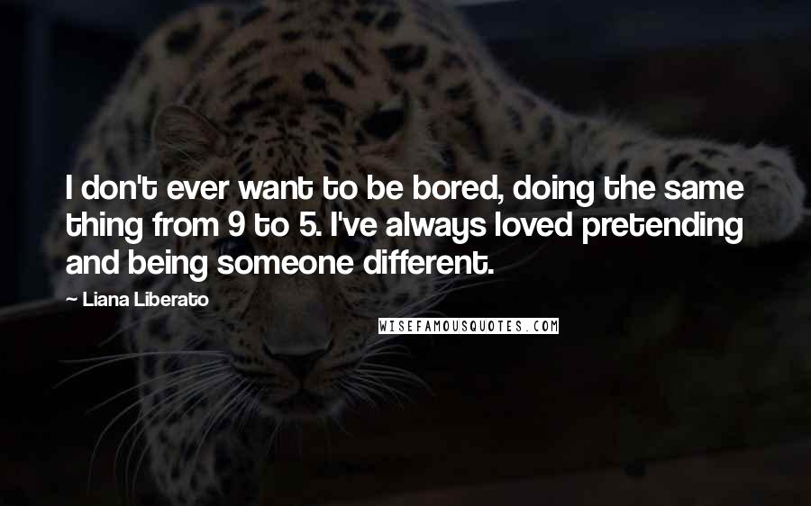 Liana Liberato Quotes: I don't ever want to be bored, doing the same thing from 9 to 5. I've always loved pretending and being someone different.