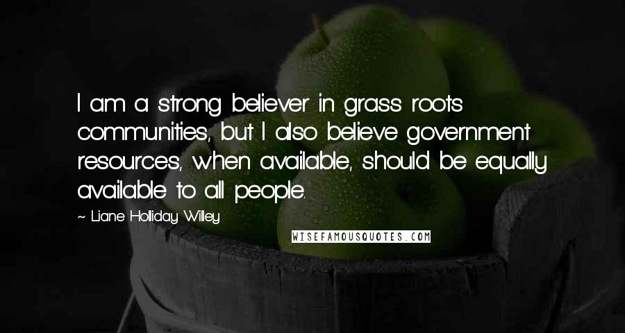 Liane Holliday Willey Quotes: I am a strong believer in grass roots communities, but I also believe government resources, when available, should be equally available to all people.