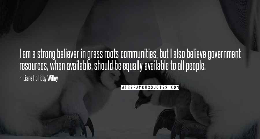 Liane Holliday Willey Quotes: I am a strong believer in grass roots communities, but I also believe government resources, when available, should be equally available to all people.