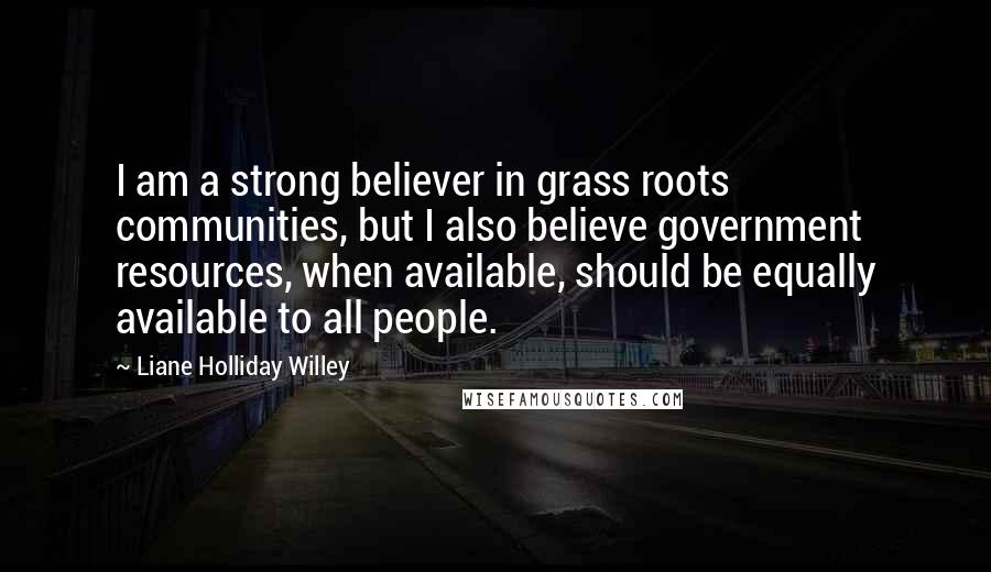 Liane Holliday Willey Quotes: I am a strong believer in grass roots communities, but I also believe government resources, when available, should be equally available to all people.