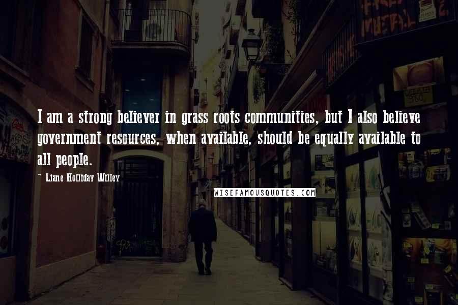 Liane Holliday Willey Quotes: I am a strong believer in grass roots communities, but I also believe government resources, when available, should be equally available to all people.