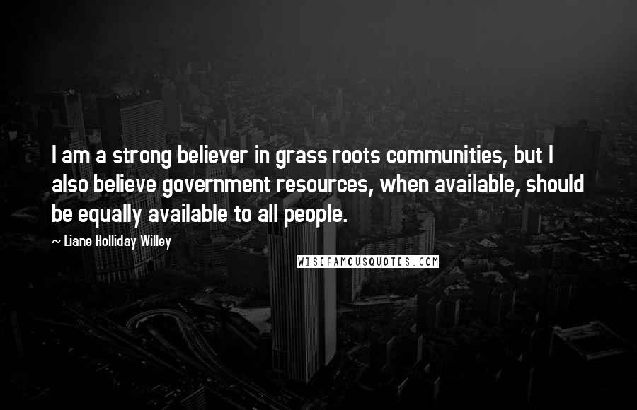 Liane Holliday Willey Quotes: I am a strong believer in grass roots communities, but I also believe government resources, when available, should be equally available to all people.