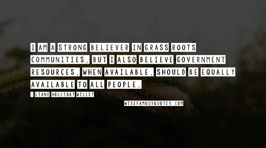 Liane Holliday Willey Quotes: I am a strong believer in grass roots communities, but I also believe government resources, when available, should be equally available to all people.