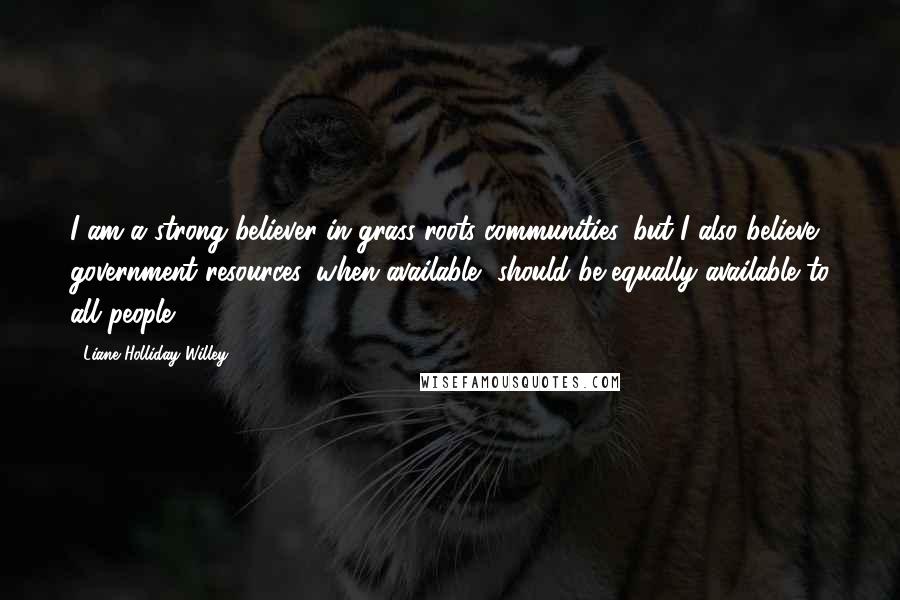 Liane Holliday Willey Quotes: I am a strong believer in grass roots communities, but I also believe government resources, when available, should be equally available to all people.
