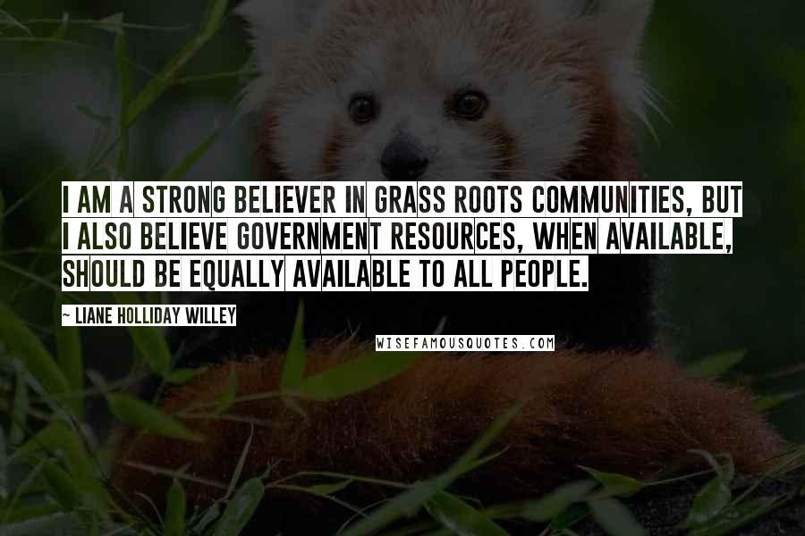 Liane Holliday Willey Quotes: I am a strong believer in grass roots communities, but I also believe government resources, when available, should be equally available to all people.