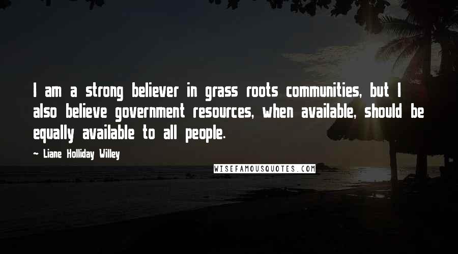 Liane Holliday Willey Quotes: I am a strong believer in grass roots communities, but I also believe government resources, when available, should be equally available to all people.