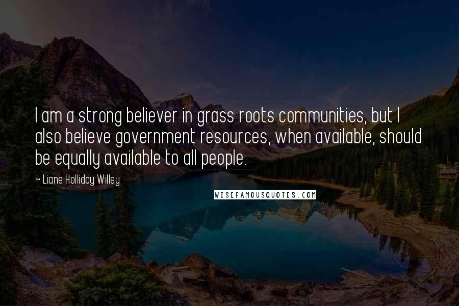 Liane Holliday Willey Quotes: I am a strong believer in grass roots communities, but I also believe government resources, when available, should be equally available to all people.