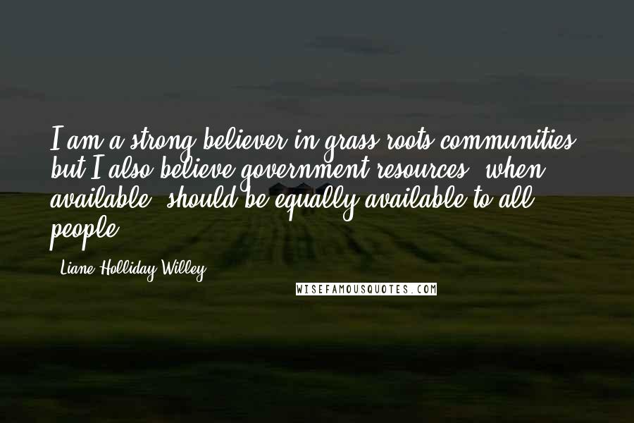 Liane Holliday Willey Quotes: I am a strong believer in grass roots communities, but I also believe government resources, when available, should be equally available to all people.