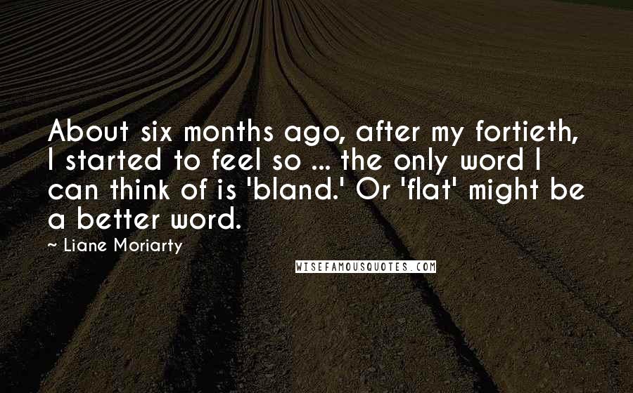 Liane Moriarty Quotes: About six months ago, after my fortieth, I started to feel so ... the only word I can think of is 'bland.' Or 'flat' might be a better word.