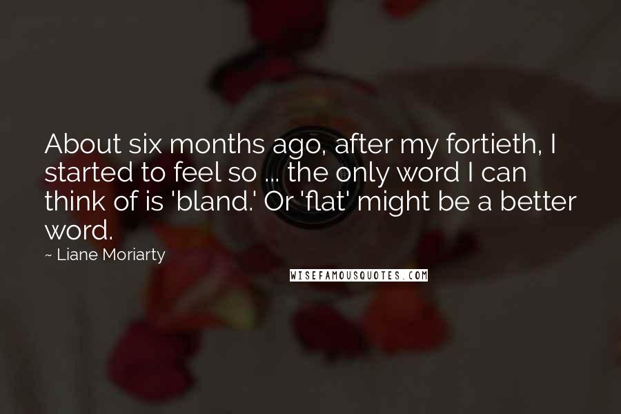 Liane Moriarty Quotes: About six months ago, after my fortieth, I started to feel so ... the only word I can think of is 'bland.' Or 'flat' might be a better word.